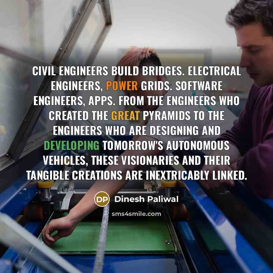 “Civil engineers build bridges. Electrical engineers, power grids. Software engineers, apps. From the engineers who created the Great Pyramids to the engineers who are designing and developing tomorrow's autonomous vehicles, these visionaries and their tangible creations are inextricably linked.” quote by Dinesh Paliwal