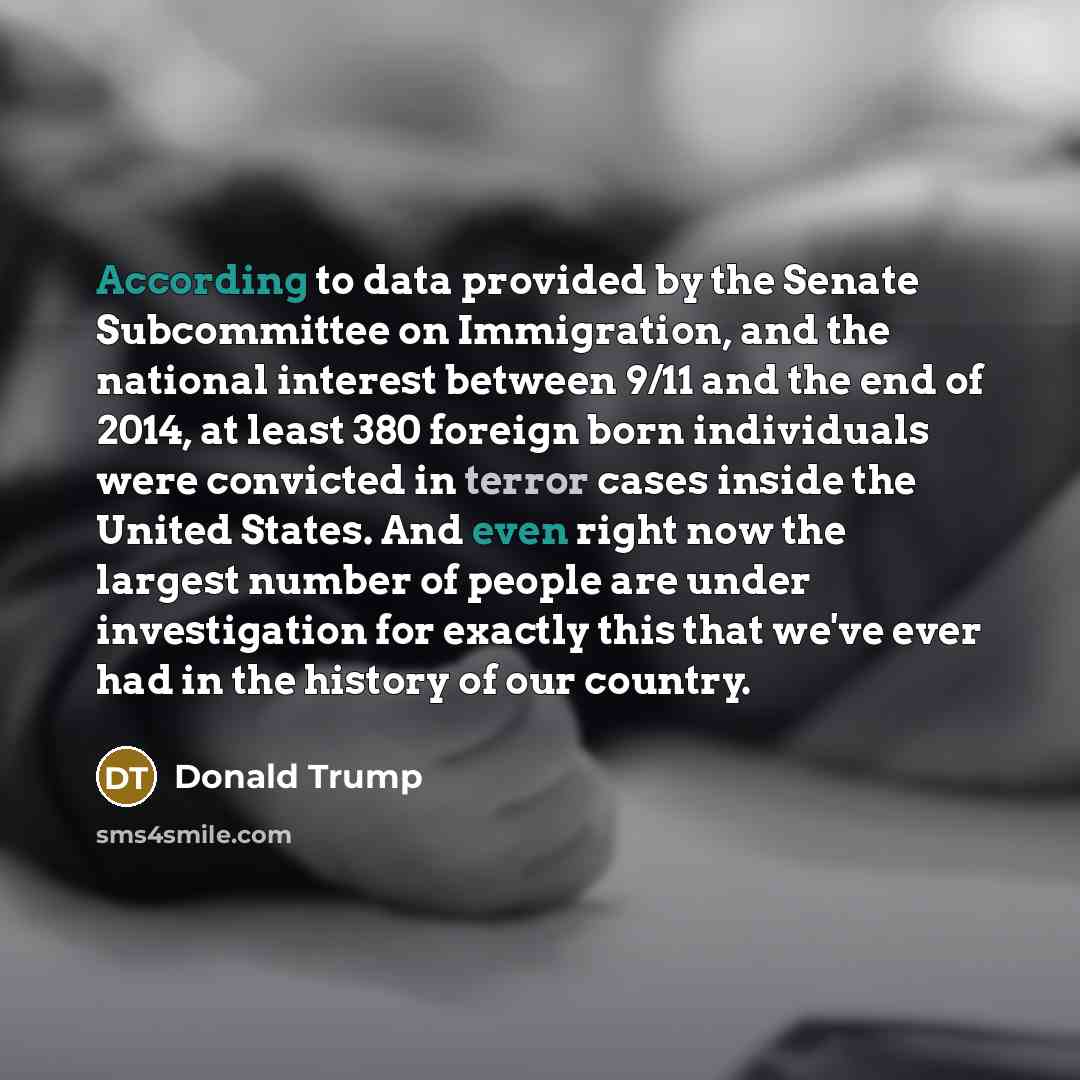 “According to data provided by the Senate Subcommittee on Immigration, and the national interest between 9/11 and the end of 2014, at least 380 foreign born individuals were convicted in terror cases inside the United States. And even right now the largest number of people are under investigation…” quote by Donald Trump
