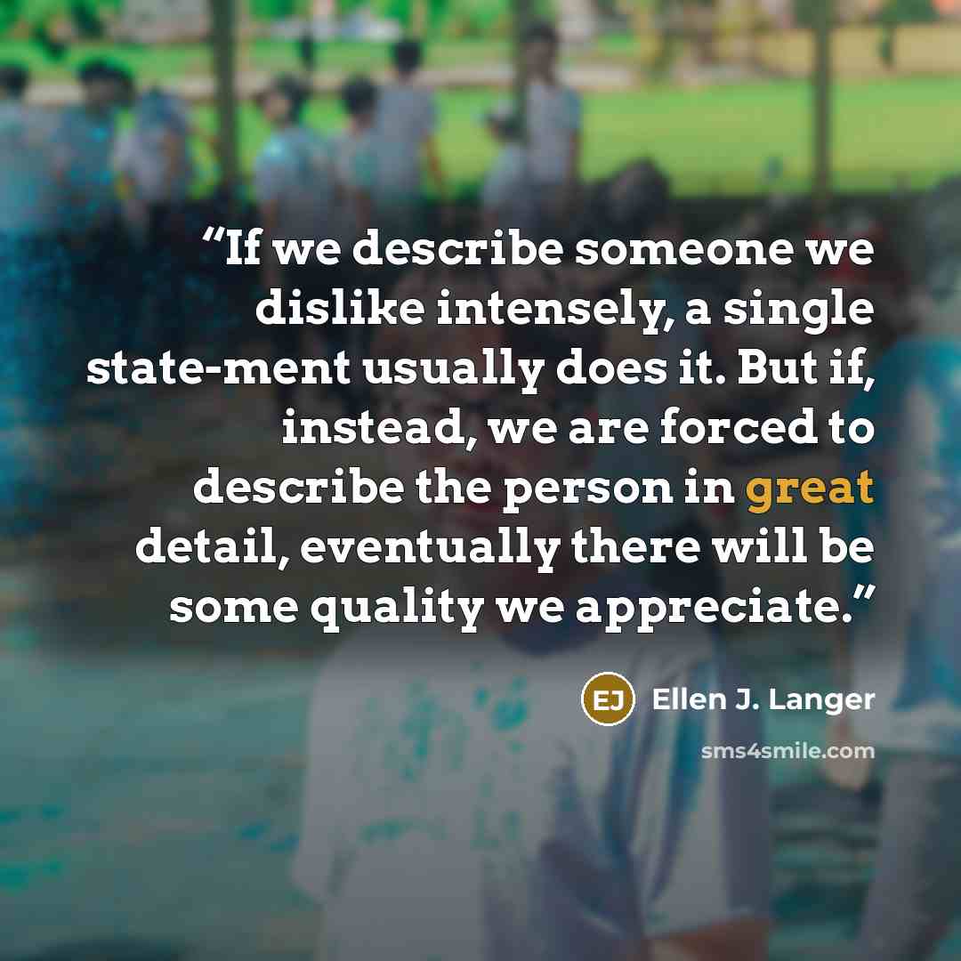 “If we describe someone we dislike intensely, a single state-ment usually does it. But if, instead, we are forced to describe the person in great detail, eventually there will be some quality we appreciate.” quote by Ellen J. Langer