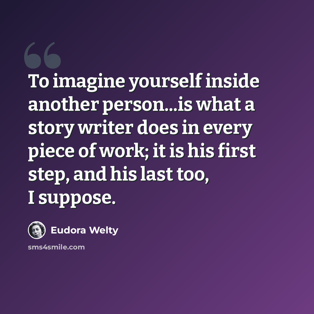 “To imagine yourself inside another person...is what a story writer does in every piece of work; it is his first step, and his last too, I suppose.” quote by Eudora Welty
