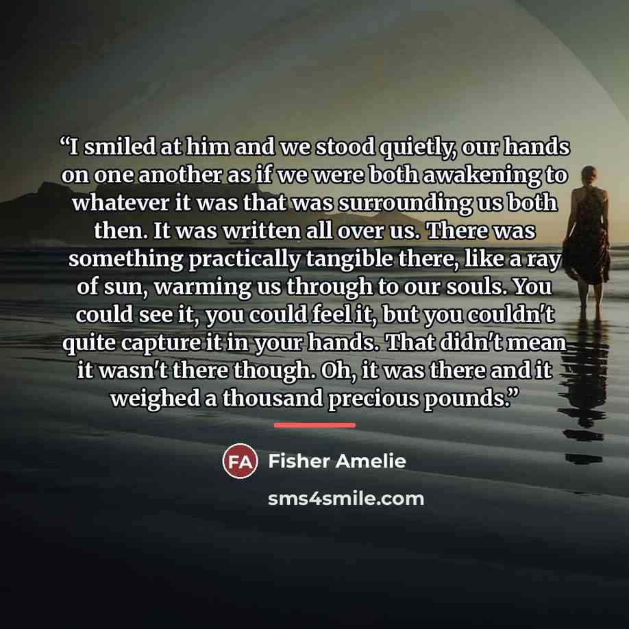“I smiled at him and we stood quietly, our hands on one another as if we were both awakening to whatever it was that was surrounding us both then. It was written all over us. There was something practically tangible there, like a ray of sun, warming us through to our souls. You could see it, you…” quote by Fisher Amelie
