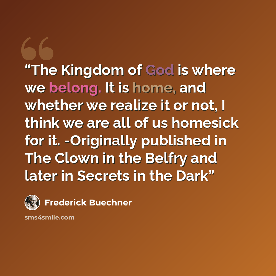 “The Kingdom of God is where we belong. It is home, and whether we realize it or not, I think we are all of us homesick for it. -Originally published in The Clown in the Belfry and later in Secrets in the Dark” quote by Frederick Buechner