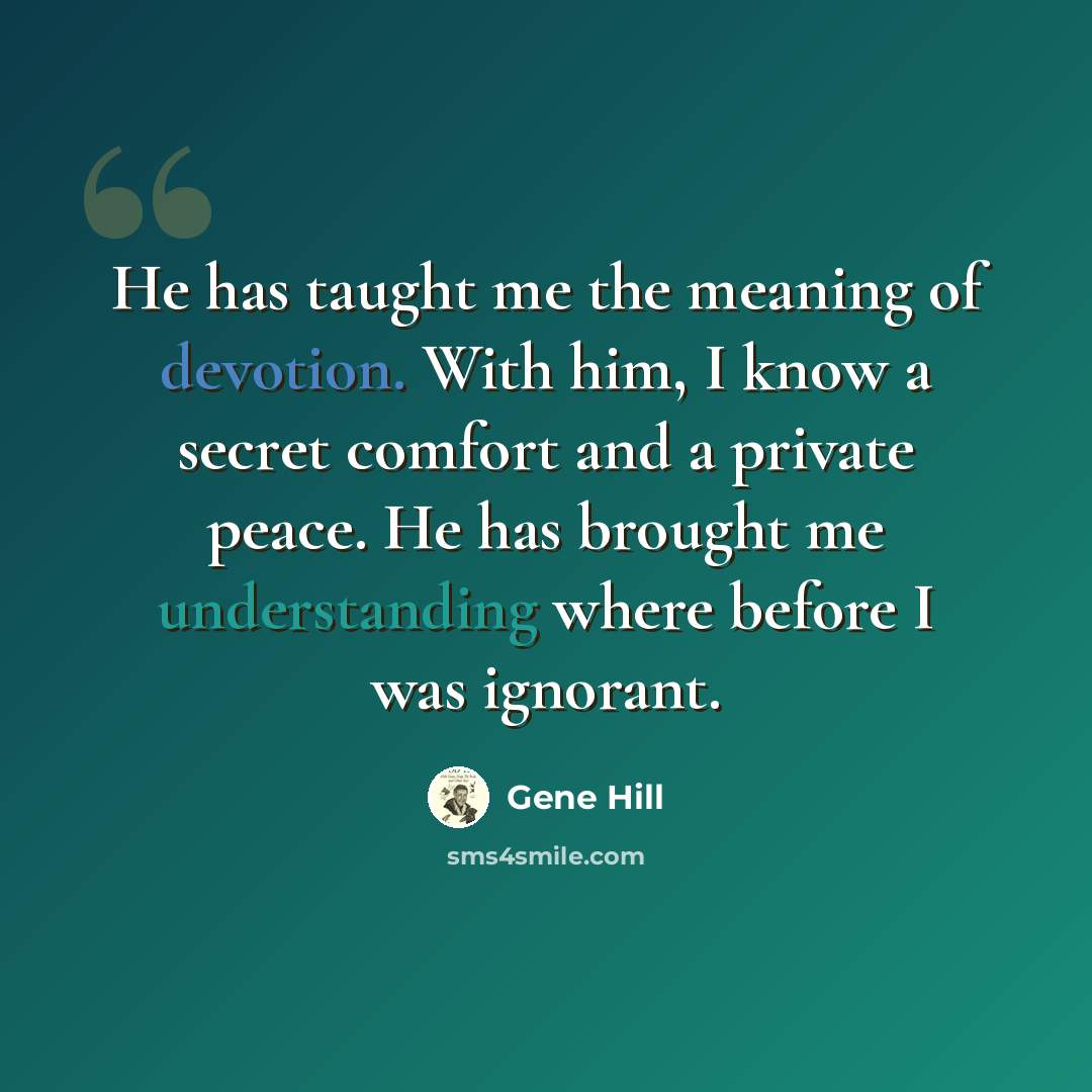 “He has taught me the meaning of devotion. With him, I know a secret comfort and a private peace. He has brought me understanding where before I was ignorant.” quote by Gene Hill