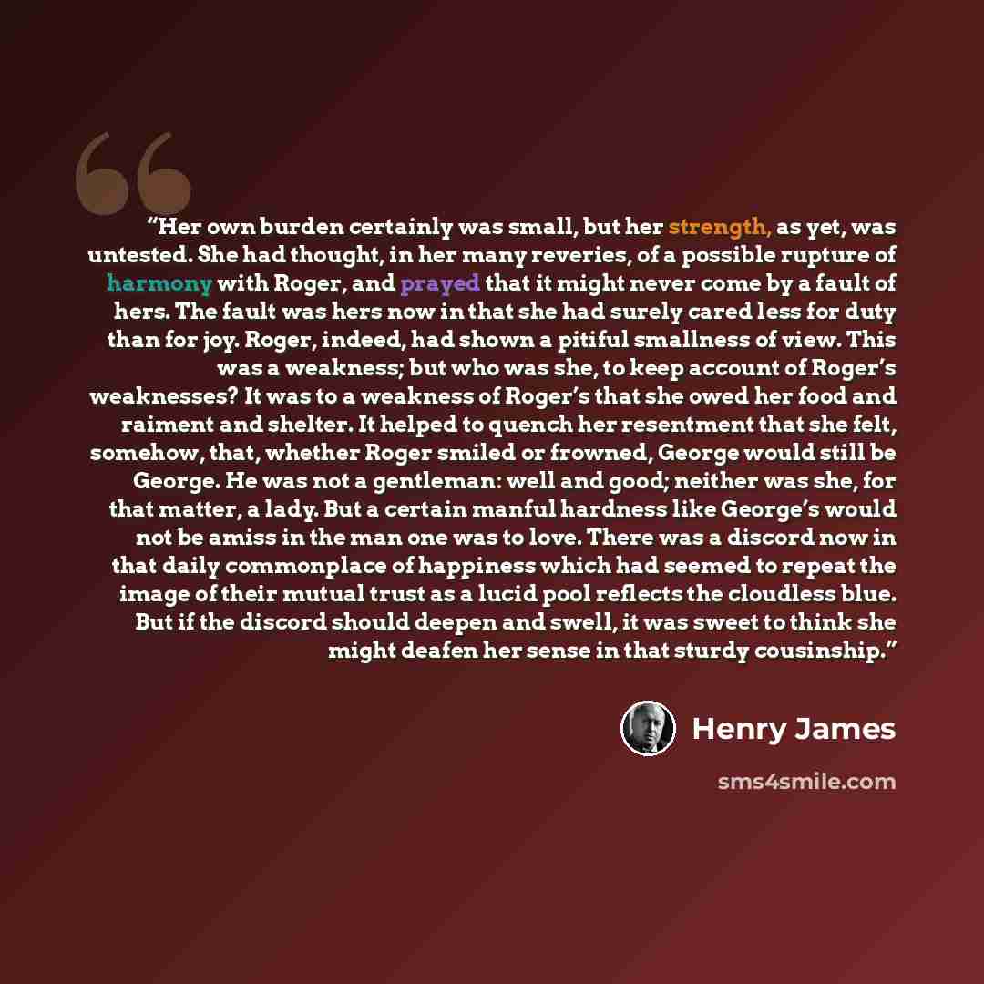 “Her own burden certainly was small, but her strength, as yet, was untested. She had thought, in her many reveries, of a possible rupture of harmony with Roger, and prayed that it might never come by a fault of hers. The fault was hers now in that she had surely cared less for duty than for joy…” quote by Henry James