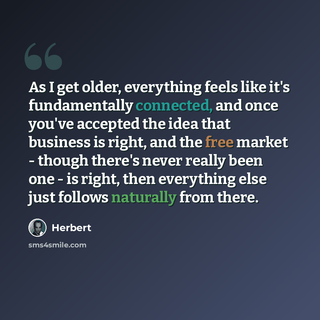 “As I get older, everything feels like it's fundamentally connected, and once you've accepted the idea that business is right, and the free market - though there's never really been one - is right, then everything else just follows naturally from there.” quote by Herbert
