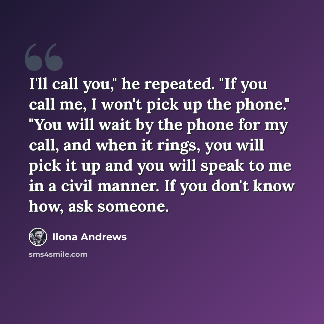 “I'll call you," he repeated. "If you call me, I won't pick up the phone." "You will wait by the phone for my call, and when it rings, you will pick it up and you will speak to me in a civil manner. If you don't know how, ask someone.” quote by Ilona Andrews