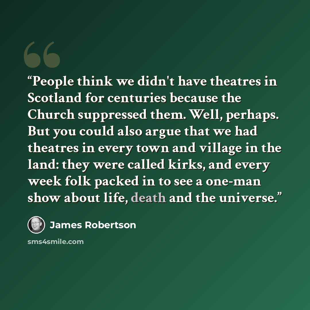 “People think we didn't have theatres in Scotland for centuries because the Church suppressed them. Well, perhaps. But you could also argue that we had theatres in every town and village in the land: they were called kirks, and every week folk packed in to see a one-man show about life, death and…” quote by James Robertson