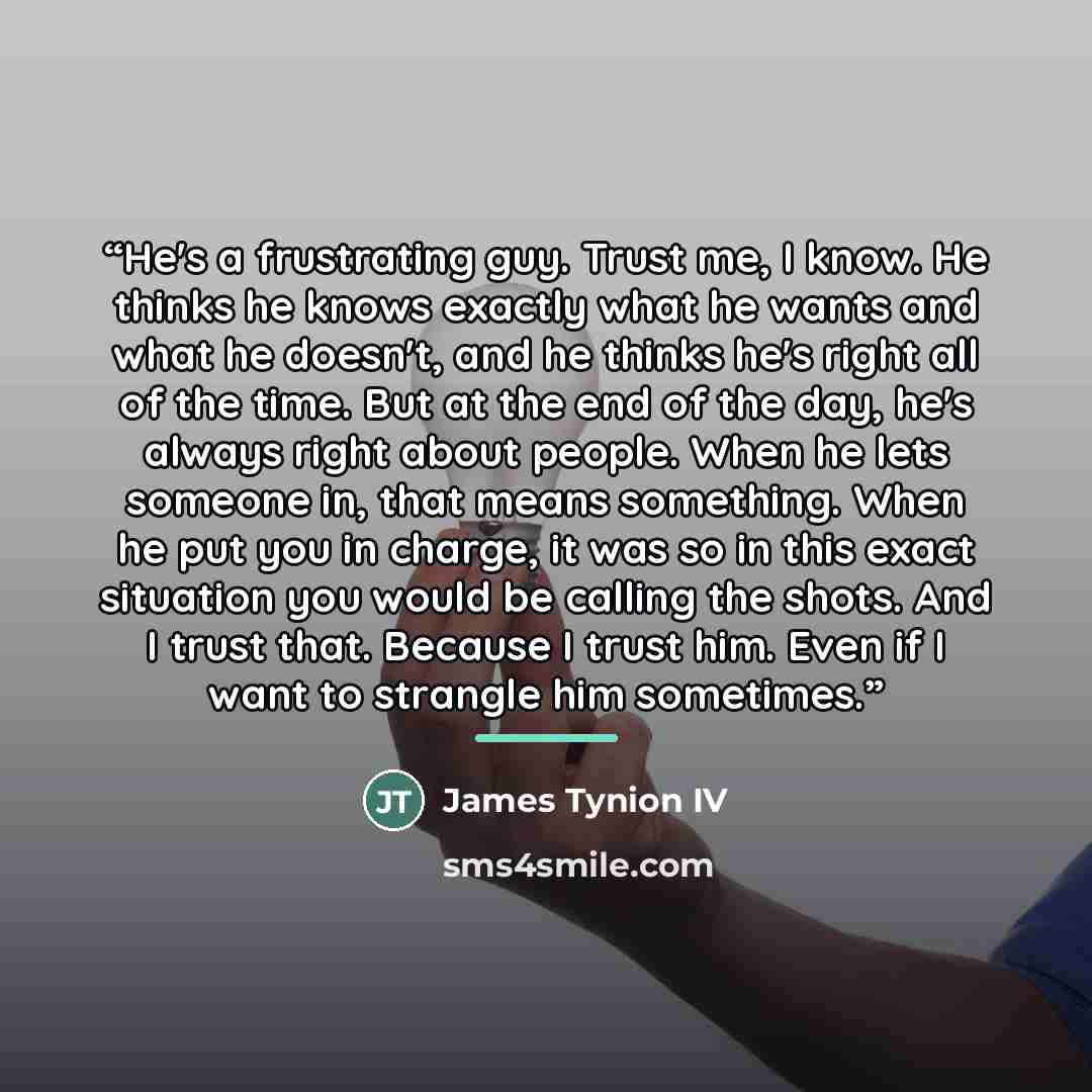 “He's a frustrating guy. Trust me, I know. He thinks he knows exactly what he wants and what he doesn't, and he thinks he's right all of the time. But at the end of the day, he's always right about people. When he lets someone in, that means something. When he put you in charge, it was so in this…” quote by James Tynion IV