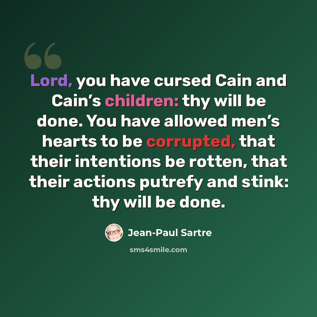 “Lord, you have cursed Cain and Cain’s children: thy will be done. You have allowed men’s hearts to be corrupted, that their intentions be rotten, that their actions putrefy and stink: thy will be done.” quote by Jean-Paul Sartre