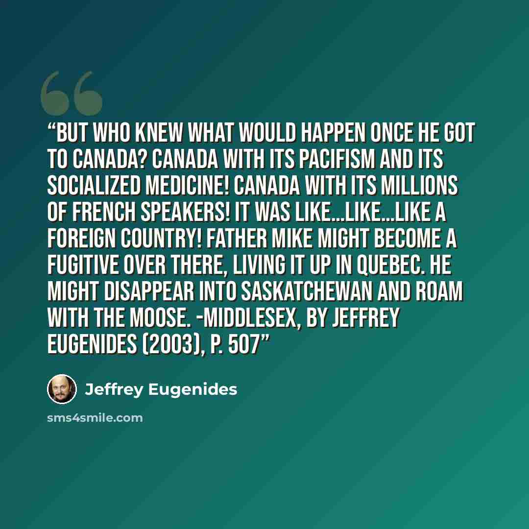 “But who knew what would happen once he got to Canada? Canada with its pacifism and its socialized medicine! Canada with its millions of French speakers! It was like…like…like a foreign country! Father Mike might become a fugitive over there, living it up in Quebec. He might disappear into…” quote by Jeffrey Eugenides