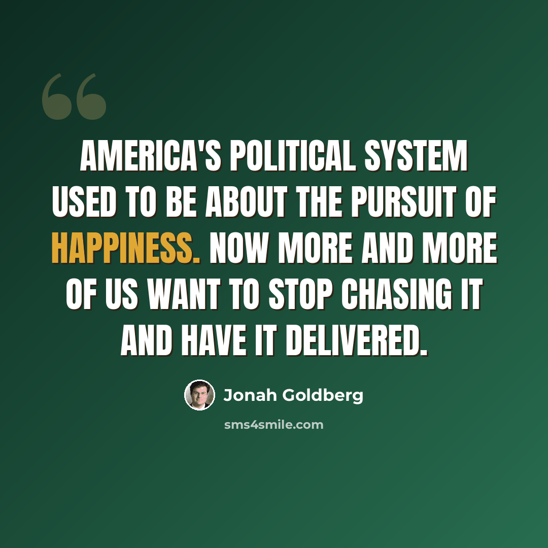 “America's political system used to be about the pursuit of happiness. Now More and more of us want to stop chasing it and have it delivered.” quote by Jonah Goldberg