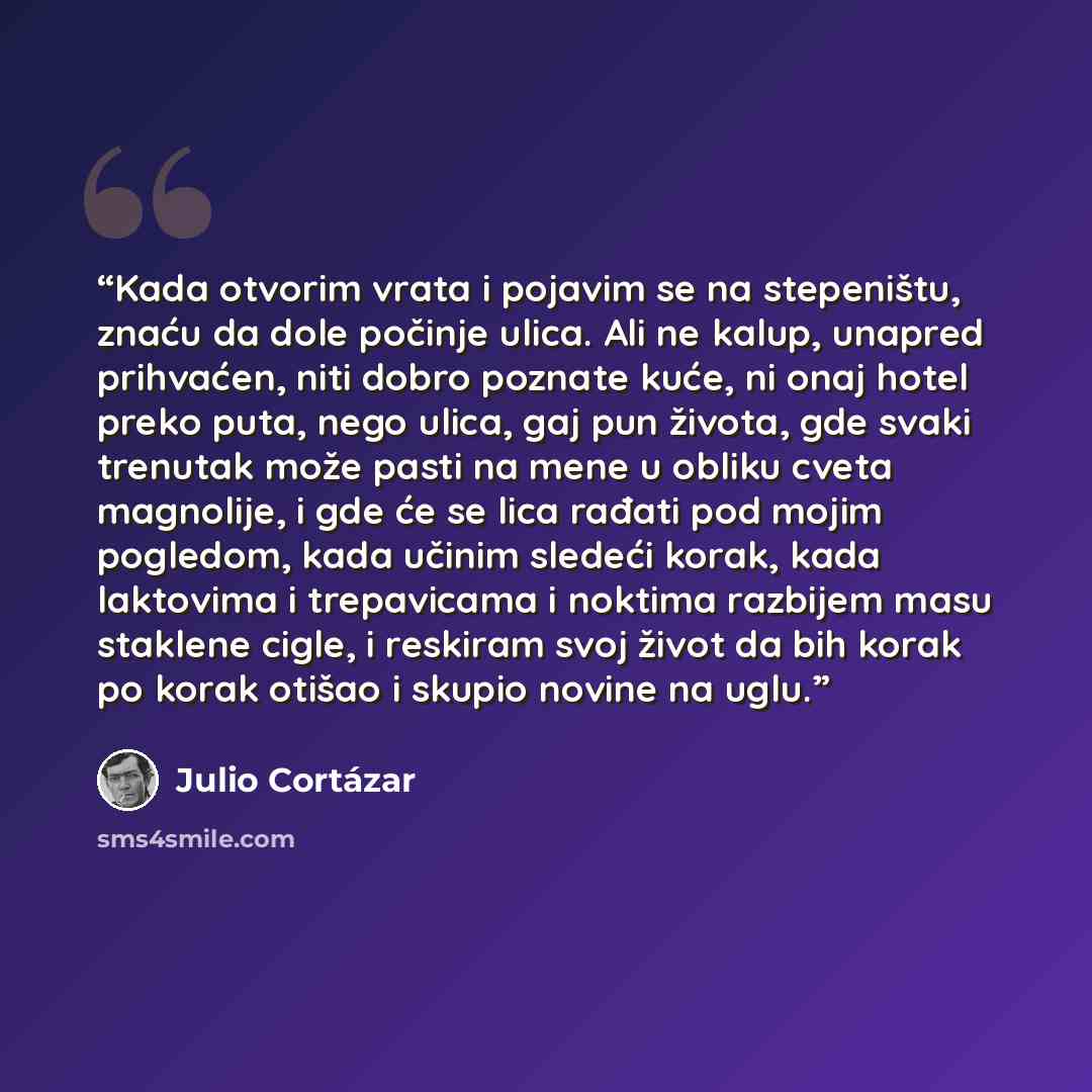 “Kada otvorim vrata i pojavim se na stepeništu, znaću da dole počinje ulica. Ali ne kalup, unapred prihvaćen, niti dobro poznate kuće, ni onaj hotel preko puta, nego ulica, gaj pun života, gde svaki trenutak može pasti na mene u obliku cveta magnolije, i gde će se lica rađati pod mojim pogledom…” quote by Julio Cortazar