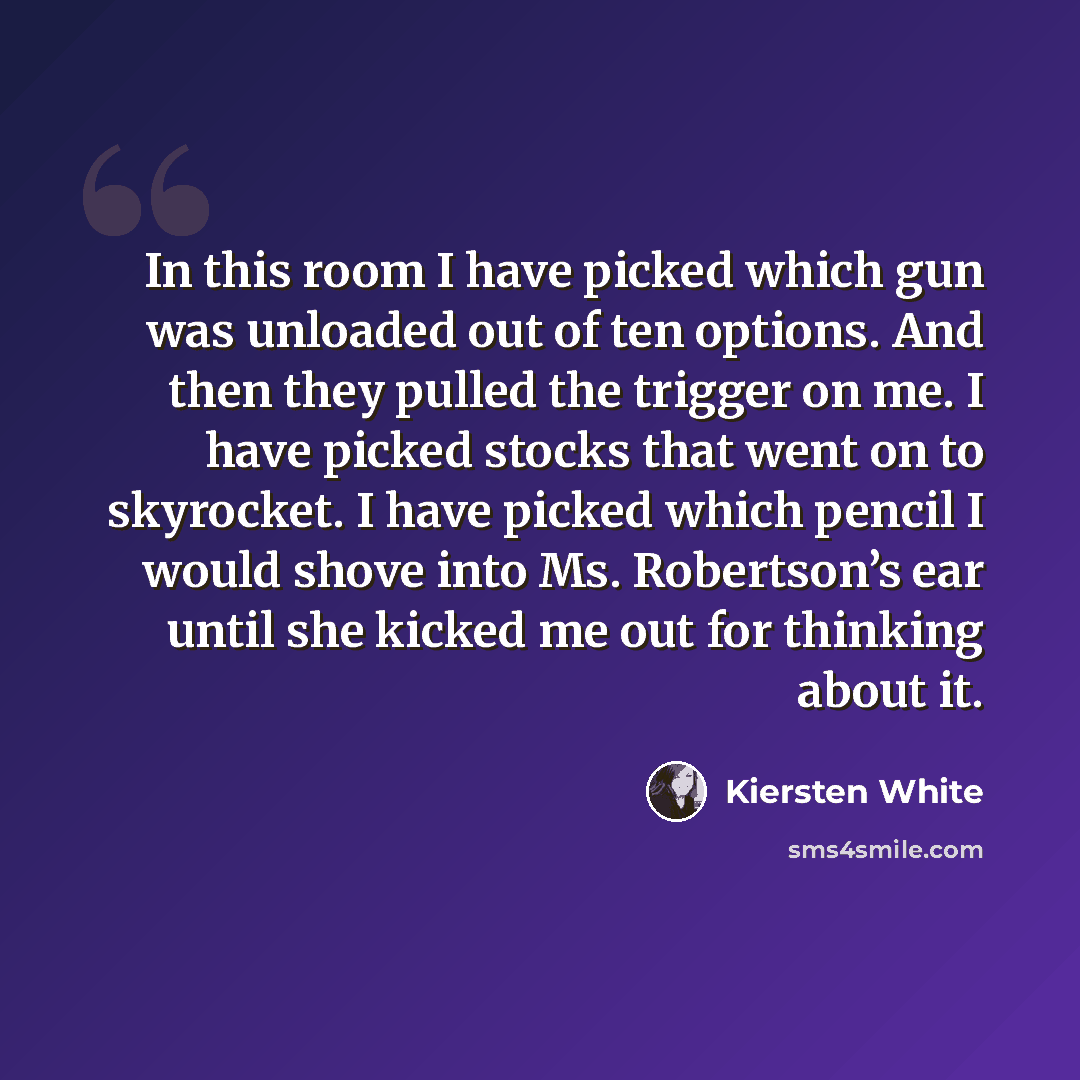 “In this room I have picked which gun was unloaded out of ten options. And then they pulled the trigger on me. I have picked stocks that went on to skyrocket. I have picked which pencil I would shove into Ms. Robertson’s ear until she kicked me out for thinking about it.” quote by Kiersten White