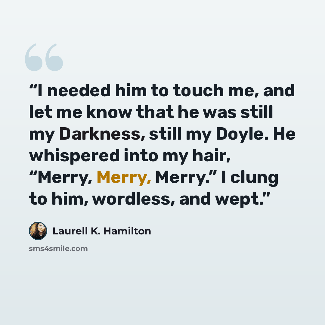 “I needed him to touch me, and let me know that he was still my Darkness, still my Doyle. He whispered into my hair, “Merry, Merry, Merry.” I clung to him, wordless, and wept.” quote by Laurell K. Hamilton