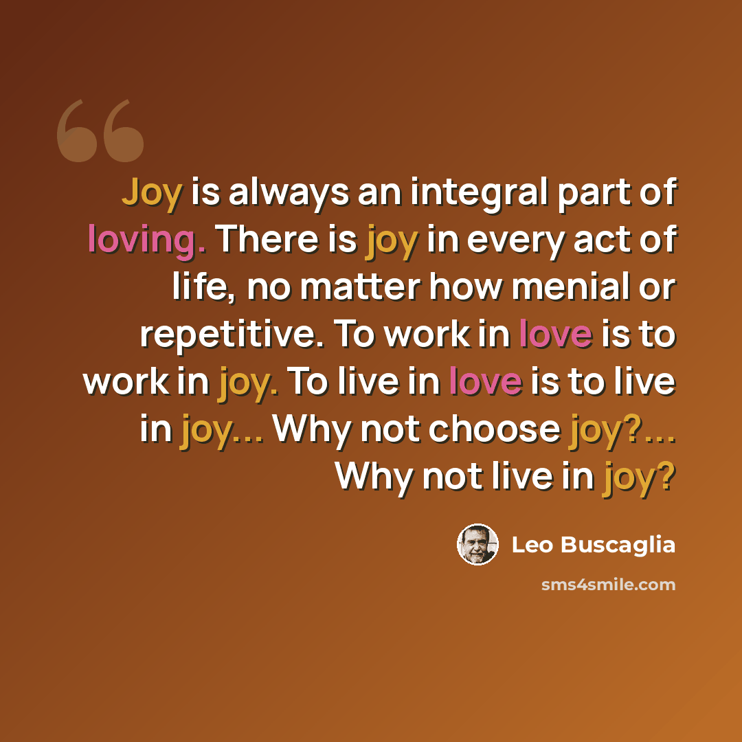 “Joy is always an integral part of loving. There is joy in every act of life, no matter how menial or repetitive. To work in love is to work in joy. To live in love is to live in joy... Why not choose joy?... Why not live in joy?” quote by Leo Buscaglia