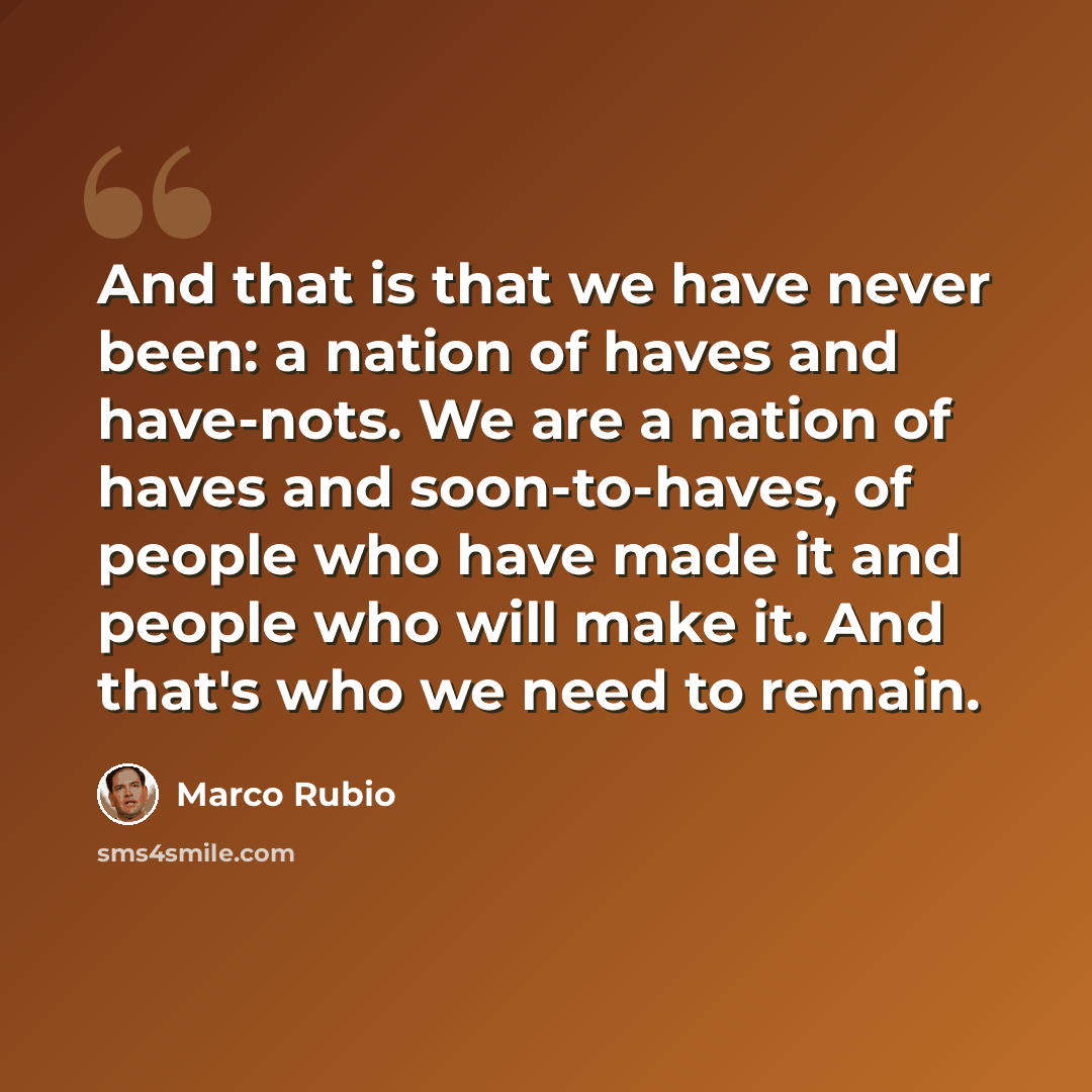 “And that is that we have never been: a nation of haves and have-nots. We are a nation of haves and soon-to-haves, of people who have made it and people who will make it. And that's who we need to remain.” quote by Marco Rubio
