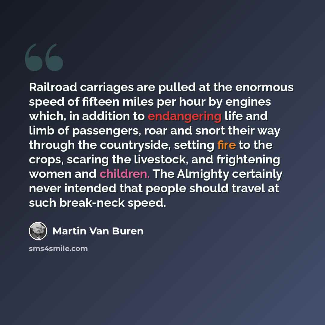 “Railroad carriages are pulled at the enormous speed of fifteen miles per hour by engines which, in addition to endangering life and limb of passengers, roar and snort their way through the countryside, setting fire to the crops, scaring the livestock, and frightening women and children. The…” quote by Martin Van Buren