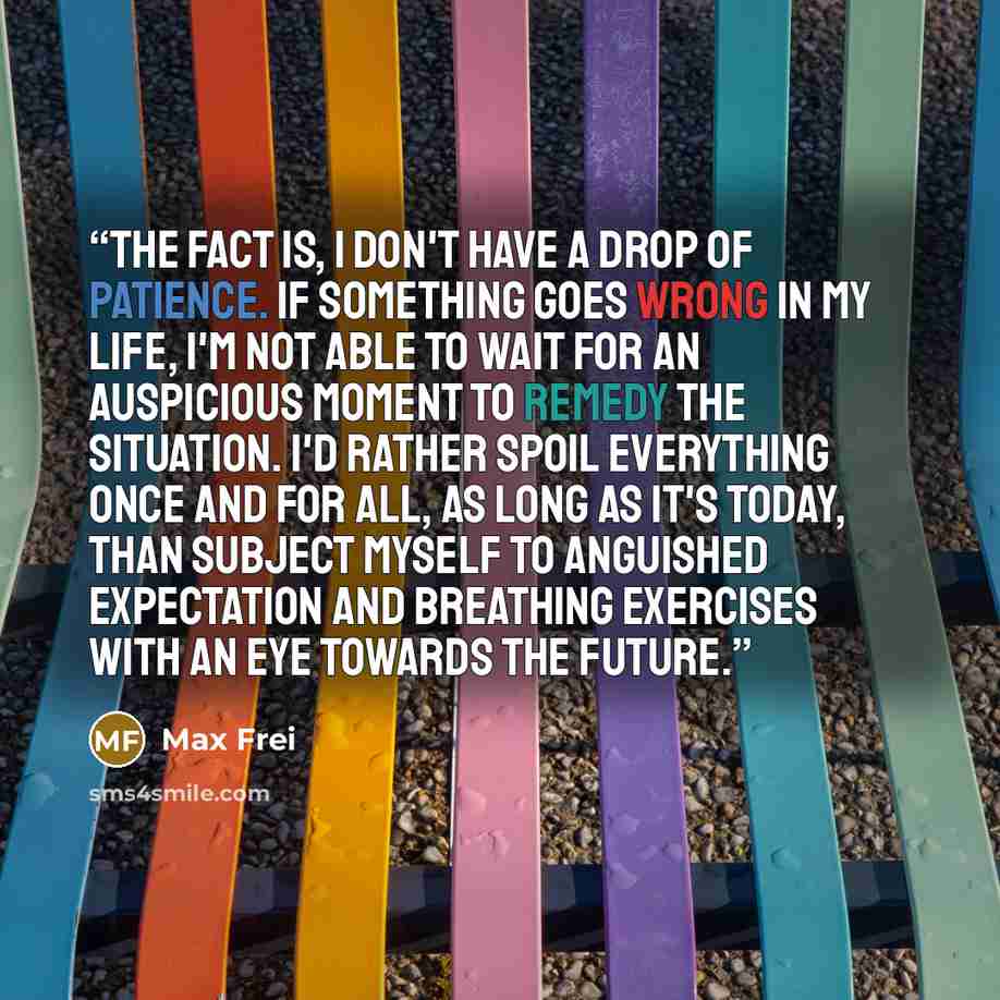 “The fact is, i don't have a drop of patience. If something goes wrong in my life, I'm not able to wait for an auspicious moment to remedy the situation. I'd rather spoil everything once and for all, as long as it's today, than subject myself to anguished expectation and breathing exercises with an…” quote by Max Frei