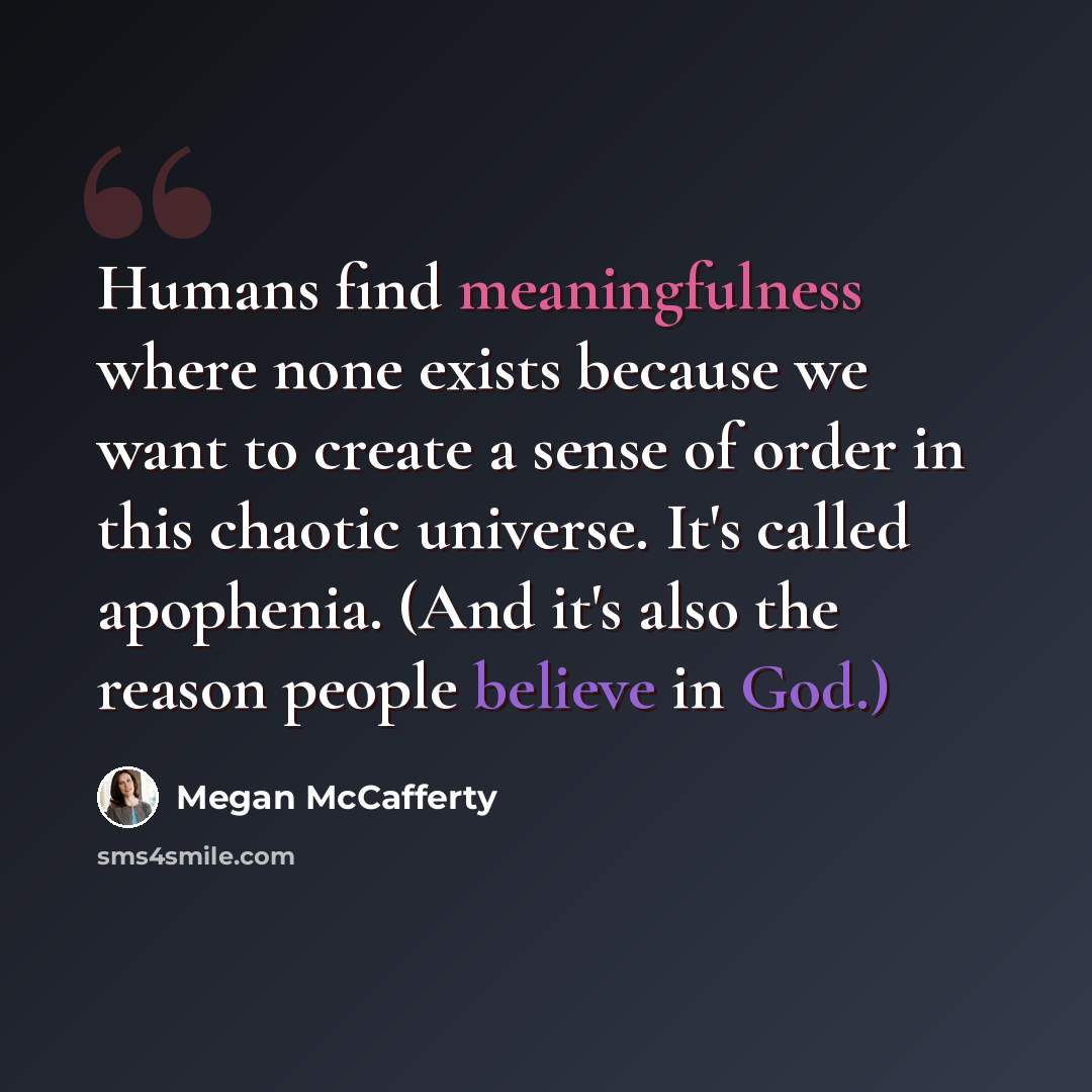 “Humans find meaningfulness where none exists because we want to create a sense of order in this chaotic universe. It's called apophenia. (And it's also the reason people believe in God.)” quote by Megan McCafferty