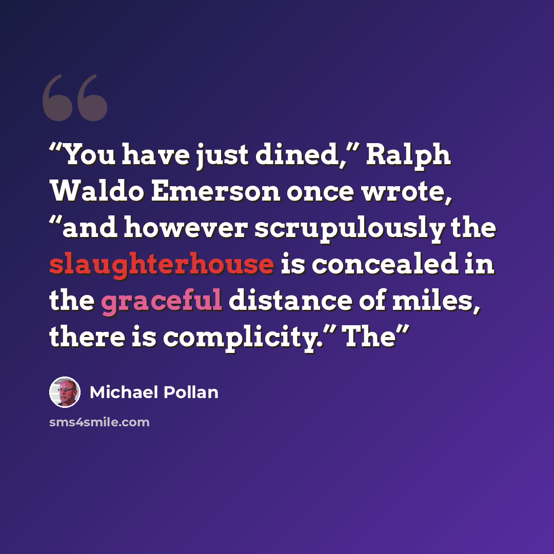 “You have just dined,” Ralph Waldo Emerson once wrote, “and however scrupulously the slaughterhouse is concealed in the graceful distance of miles, there is complicity.” The” quote by Michael Pollan
