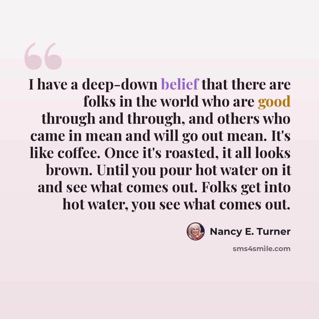 “I have a deep-down belief that there are folks in the world who are good through and through, and others who came in mean and will go out mean. It's like coffee. Once it's roasted, it all looks brown. Until you pour hot water on it and see what comes out. Folks get into hot water, you see what…” quote by Nancy E. Turner