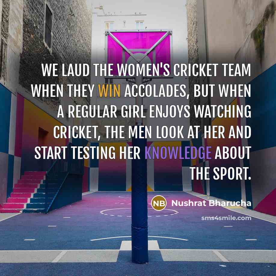 “We laud the women's cricket team when they win accolades, but when a regular girl enjoys watching cricket, the men look at her and start testing her knowledge about the sport.” quote by Nushrat Bharucha
