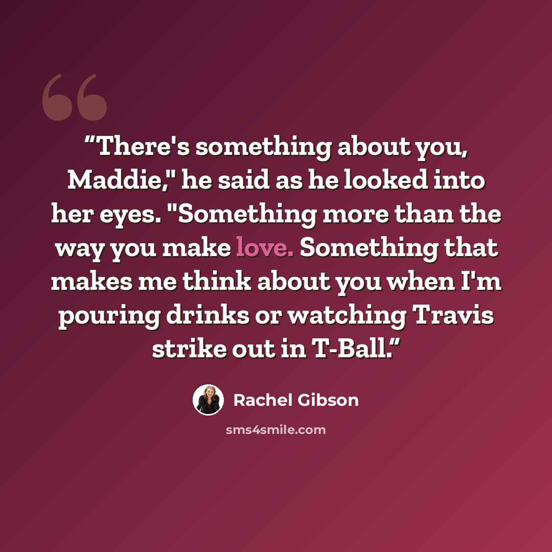 “There's something about you, Maddie," he said as he looked into her eyes. "Something more than the way you make love. Something that makes me think about you when I'm pouring drinks or watching Travis strike out in T-Ball.” quote by Rachel Gibson