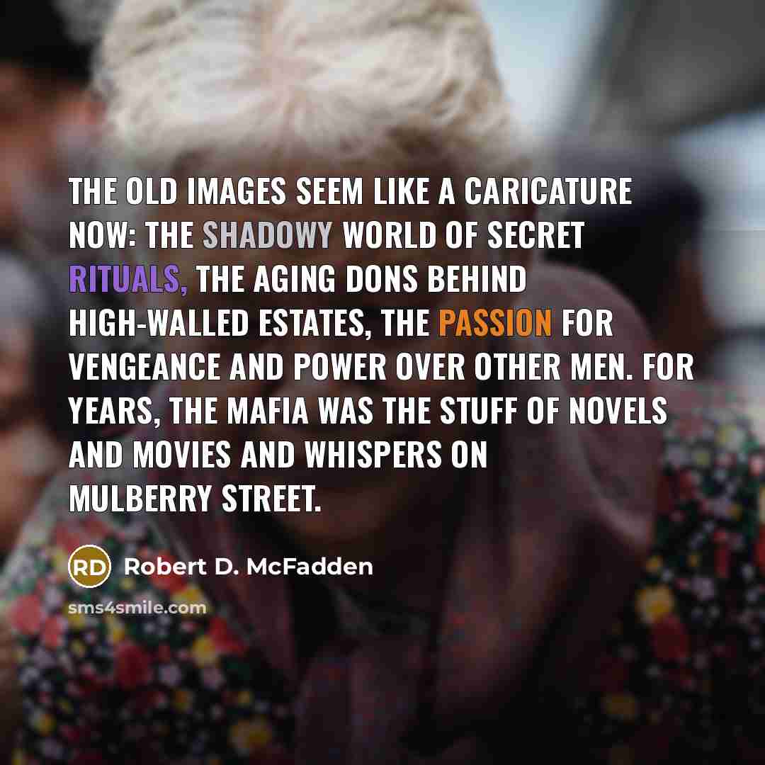 “The old images seem like a caricature now: the shadowy world of secret rituals, the aging dons behind high-walled estates, the passion for vengeance and power over other men. For years, the Mafia was the stuff of novels and movies and whispers on Mulberry Street.” quote by Robert D. McFadden