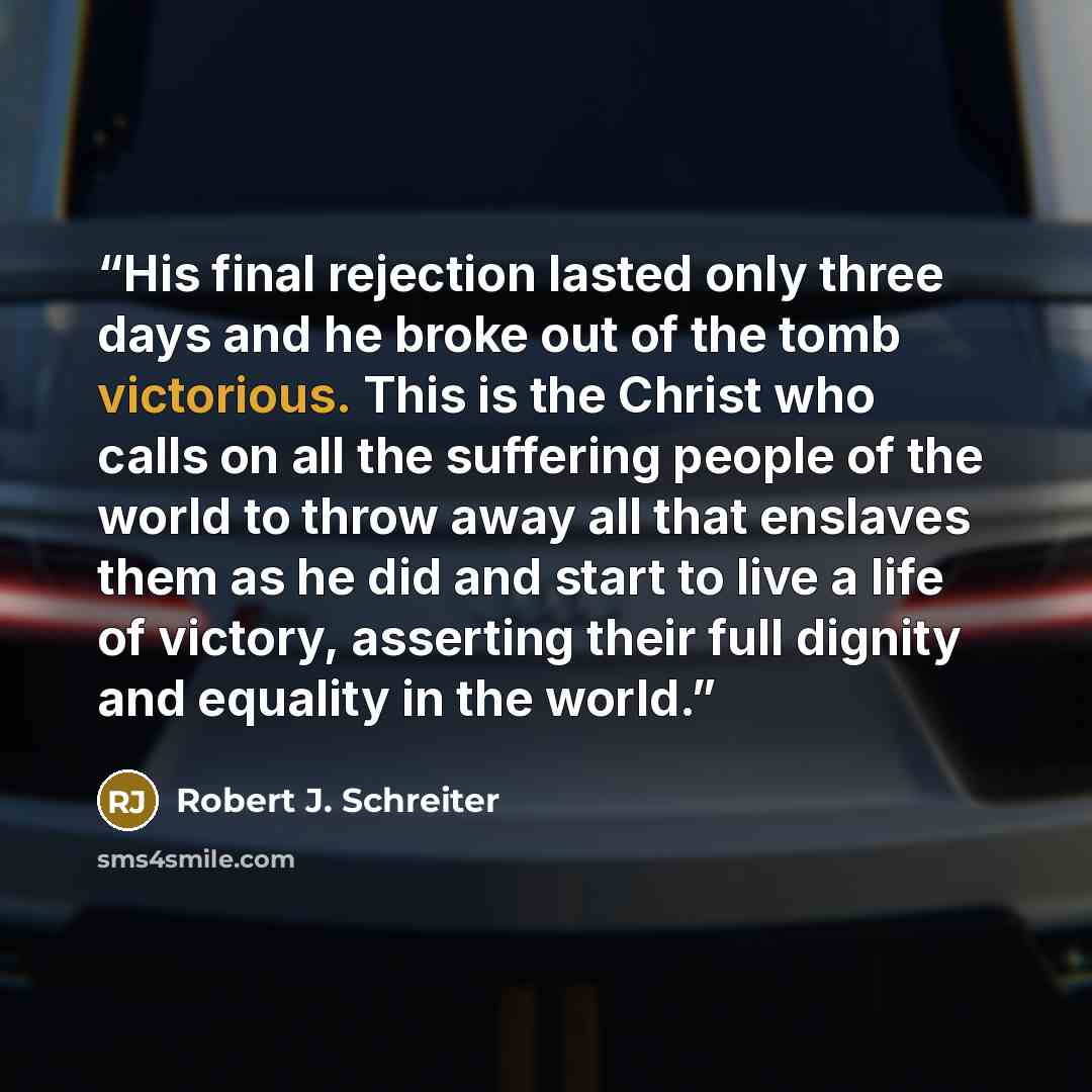 “His final rejection lasted only three days and he broke out of the tomb victorious. This is the Christ who calls on all the suffering people of the world to throw away all that enslaves them as he did and start to live a life of victory, asserting their full dignity and equality in the world.” quote by Robert J. Schreiter