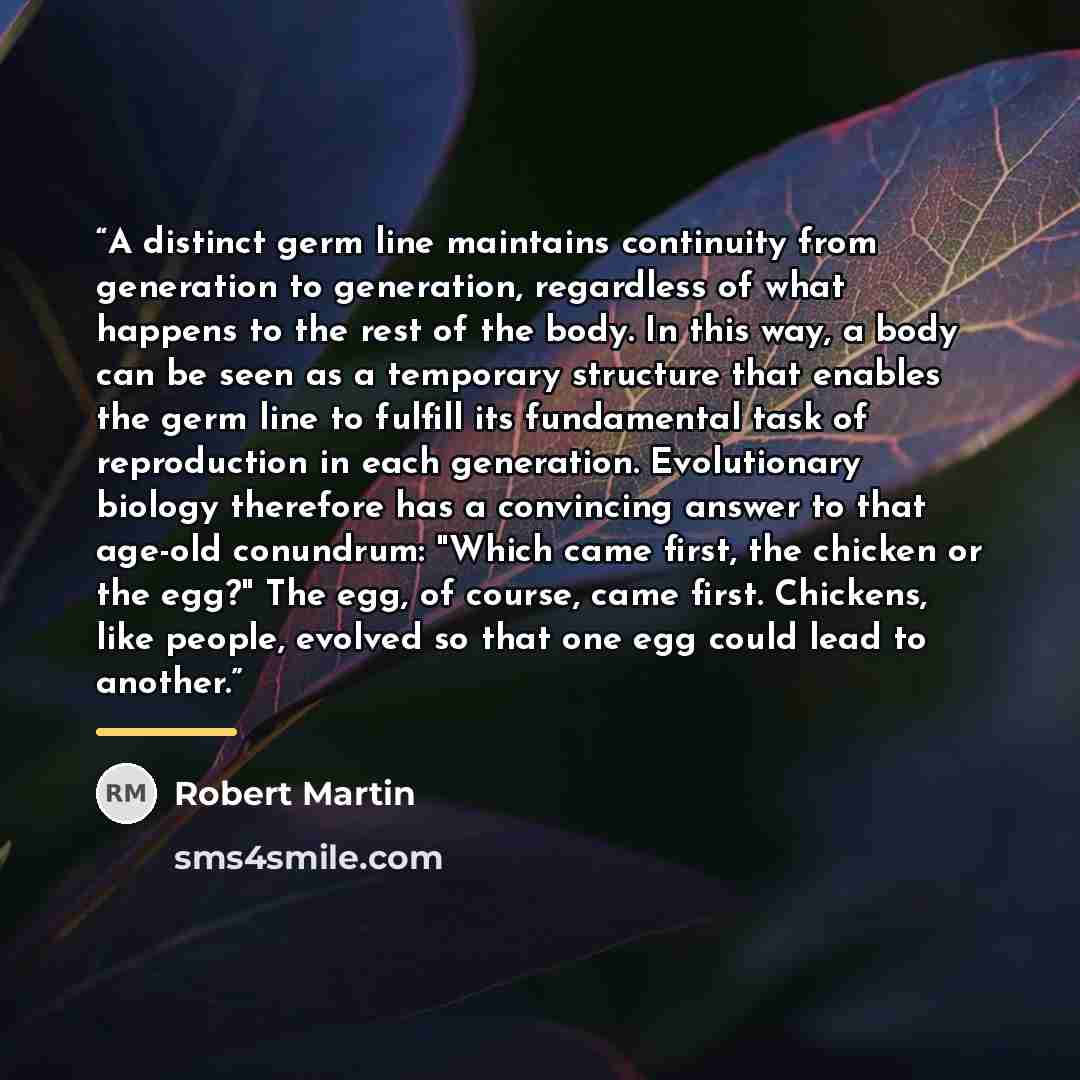 “A distinct germ line maintains continuity from generation to generation, regardless of what happens to the rest of the body. In this way, a body can be seen as a temporary structure that enables the germ line to fulfill its fundamental task of reproduction in each generation. Evolutionary biology…” quote by Robert Martin