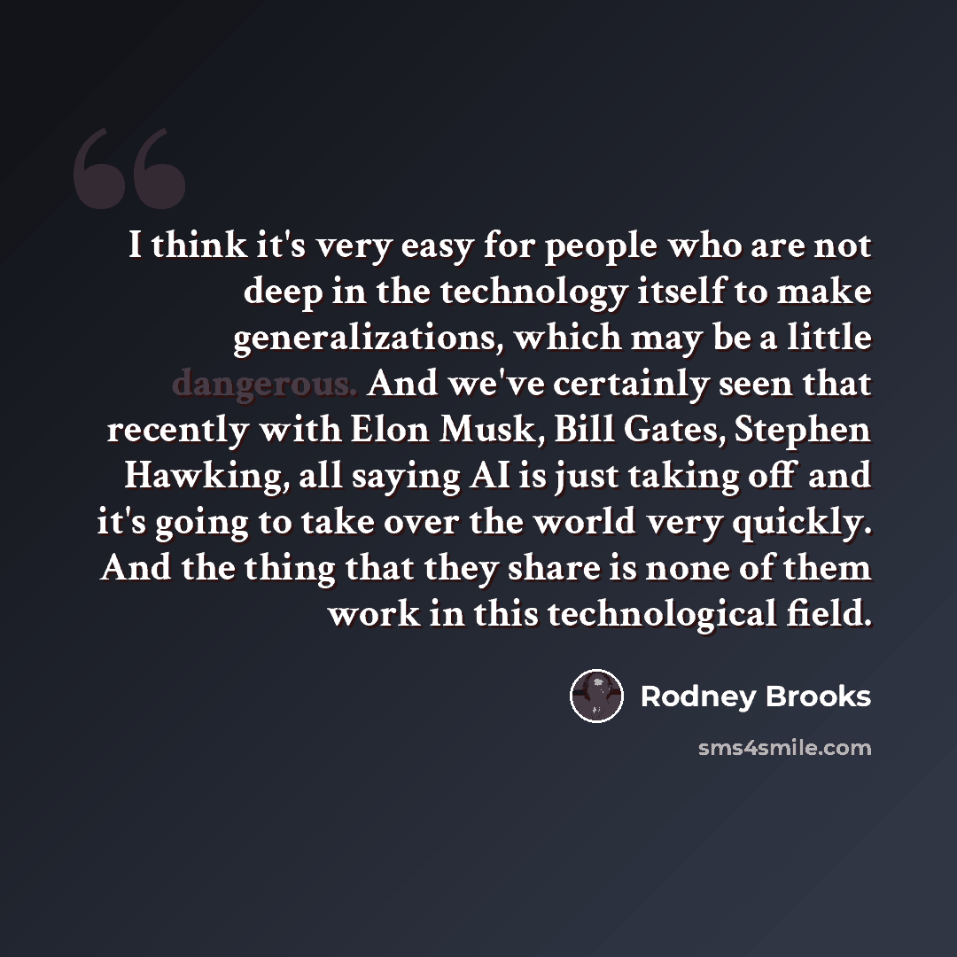 “I think it's very easy for people who are not deep in the technology itself to make generalizations, which may be a little dangerous. And we've certainly seen that recently with Elon Musk, Bill Gates, Stephen Hawking, all saying AI is just taking off and it's going to take over the world very…” quote by Rodney Brooks