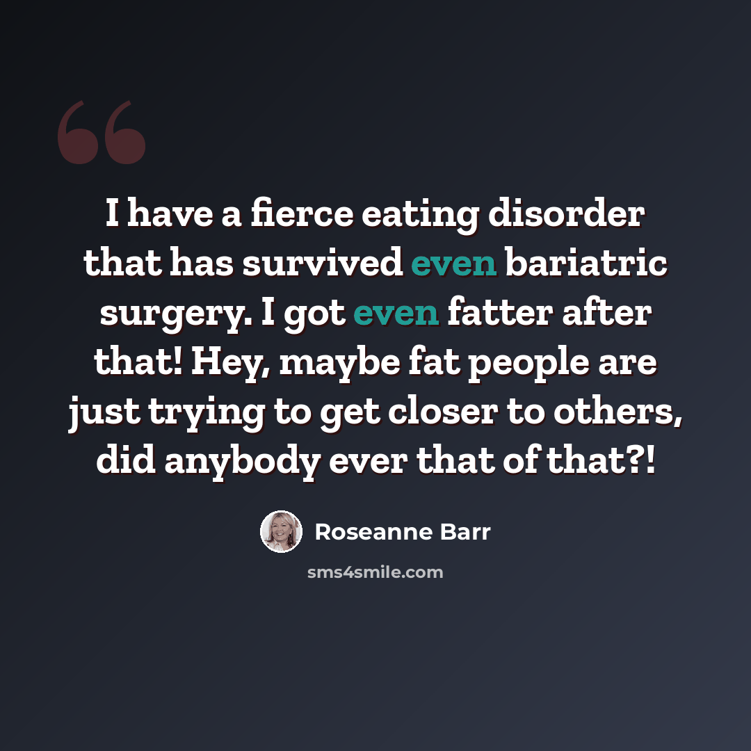 “I have a fierce eating disorder that has survived even bariatric surgery. I got even fatter after that! Hey, maybe fat people are just trying to get closer to others, did anybody ever that of that?!” quote by Roseanne Barr