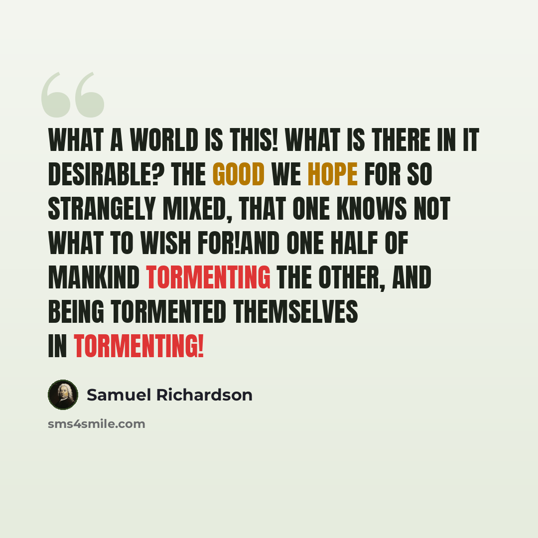 “What a world is this! What is there in it desirable? The good we hope for so strangely mixed, that one knows not what to wish for!And one half of mankind tormenting the other, and being tormented themselves in tormenting!” quote by Samuel Richardson