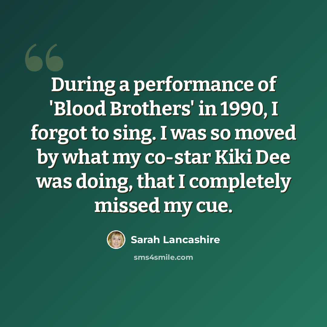 “During a performance of 'Blood Brothers' in 1990, I forgot to sing. I was so moved by what my co-star Kiki Dee was doing, that I completely missed my cue.” quote by Sarah Lancashire