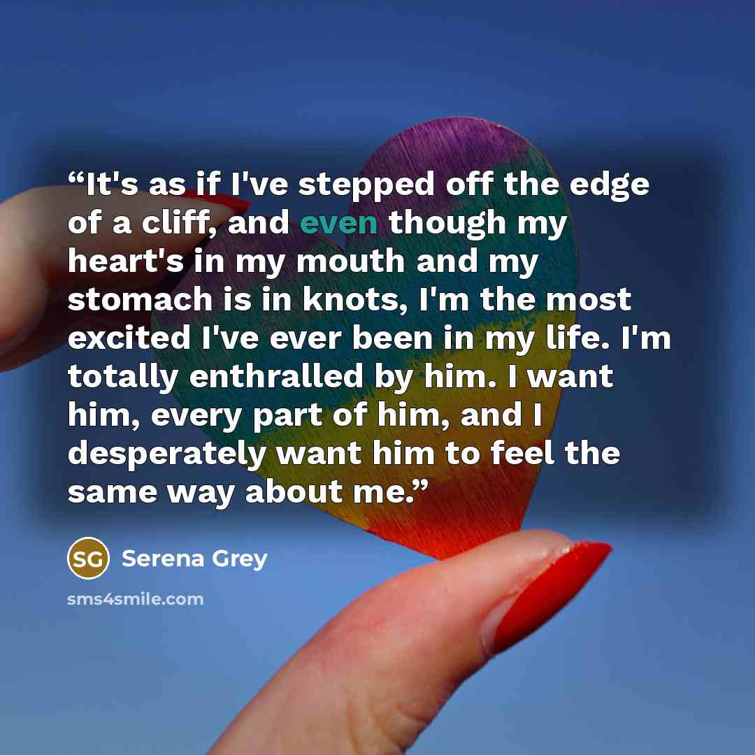 “It's as if I've stepped off the edge of a cliff, and even though my heart's in my mouth and my stomach is in knots, I'm the most excited I've ever been in my life. I'm totally enthralled by him. I want him, every part of him, and I desperately want him to feel the same way about me.” quote by Serena Grey