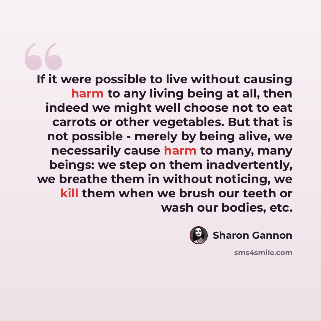 “If it were possible to live without causing harm to any living being at all, then indeed we might well choose not to eat carrots or other vegetables. But that is not possible - merely by being alive, we necessarily cause harm to many, many beings: we step on them inadvertently, we breathe them in…” quote by Sharon Gannon