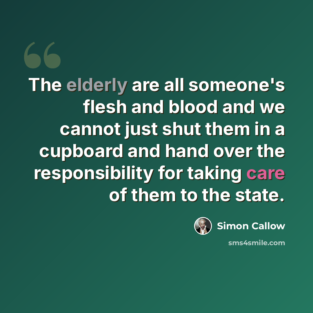 “The elderly are all someone's flesh and blood and we cannot just shut them in a cupboard and hand over the responsibility for taking care of them to the state.” quote by Simon Callow