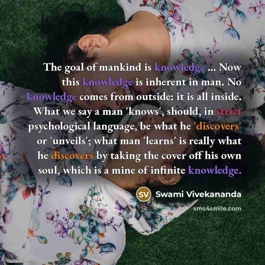 “The goal of mankind is knowledge ... Now this knowledge is inherent in man. No knowledge comes from outside: it is all inside. What we say a man 'knows', should, in strict psychological language, be what he 'discovers' or 'unveils'; what man 'learns' is really what he discovers by taking the cover…” quote by Swami Vivekananda
