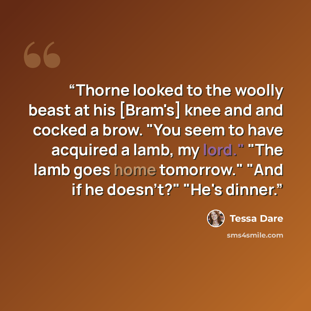 “Thorne looked to the woolly beast at his [Bram's] knee and and cocked a brow. "You seem to have acquired a lamb, my lord." "The lamb goes home tomorrow." "And if he doesn't?" "He's dinner.” quote by Tessa Dare