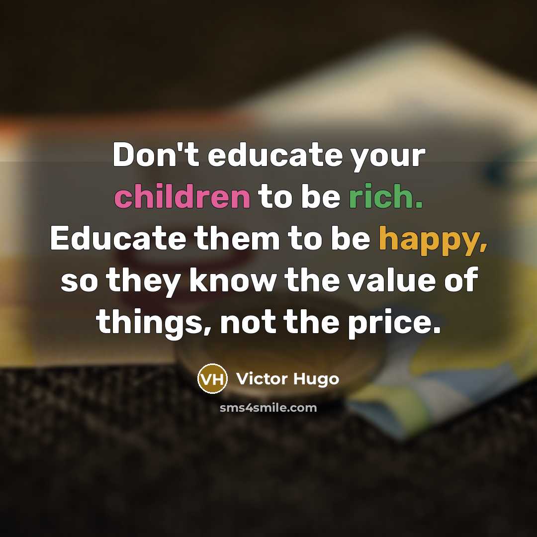 “Don't educate your children to be rich. Educate them to be happy, so they know the value of things, not the price.” quote by Victor Hugo