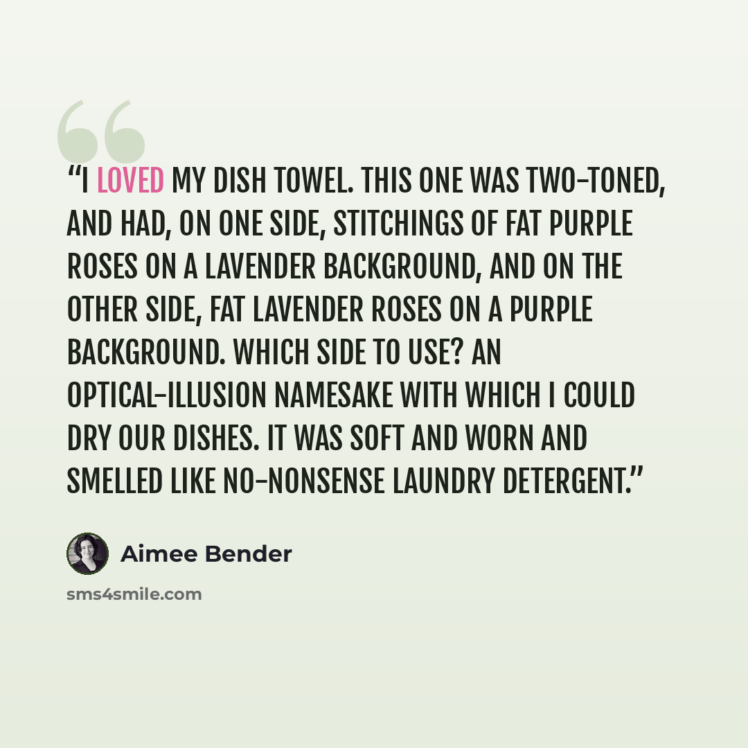 “I loved my dish towel. This one was two-toned, and had, on one side, stitchings of fat purple roses on a lavender background, and on the other side, fat lavender roses on a purple background. Which side to use? An optical-illusion namesake with which I could dry our dishes. It was soft and worn…” quote by Aimee Bender