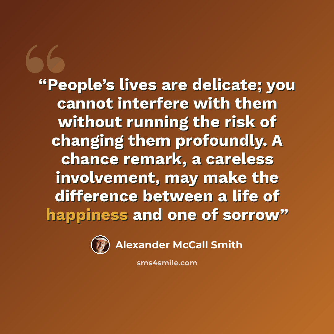“People’s lives are delicate; you cannot interfere with them without running the risk of changing them profoundly. A chance remark, a careless involvement, may make the difference between a life of happiness and one of sorrow” quote by Alexander McCall Smith