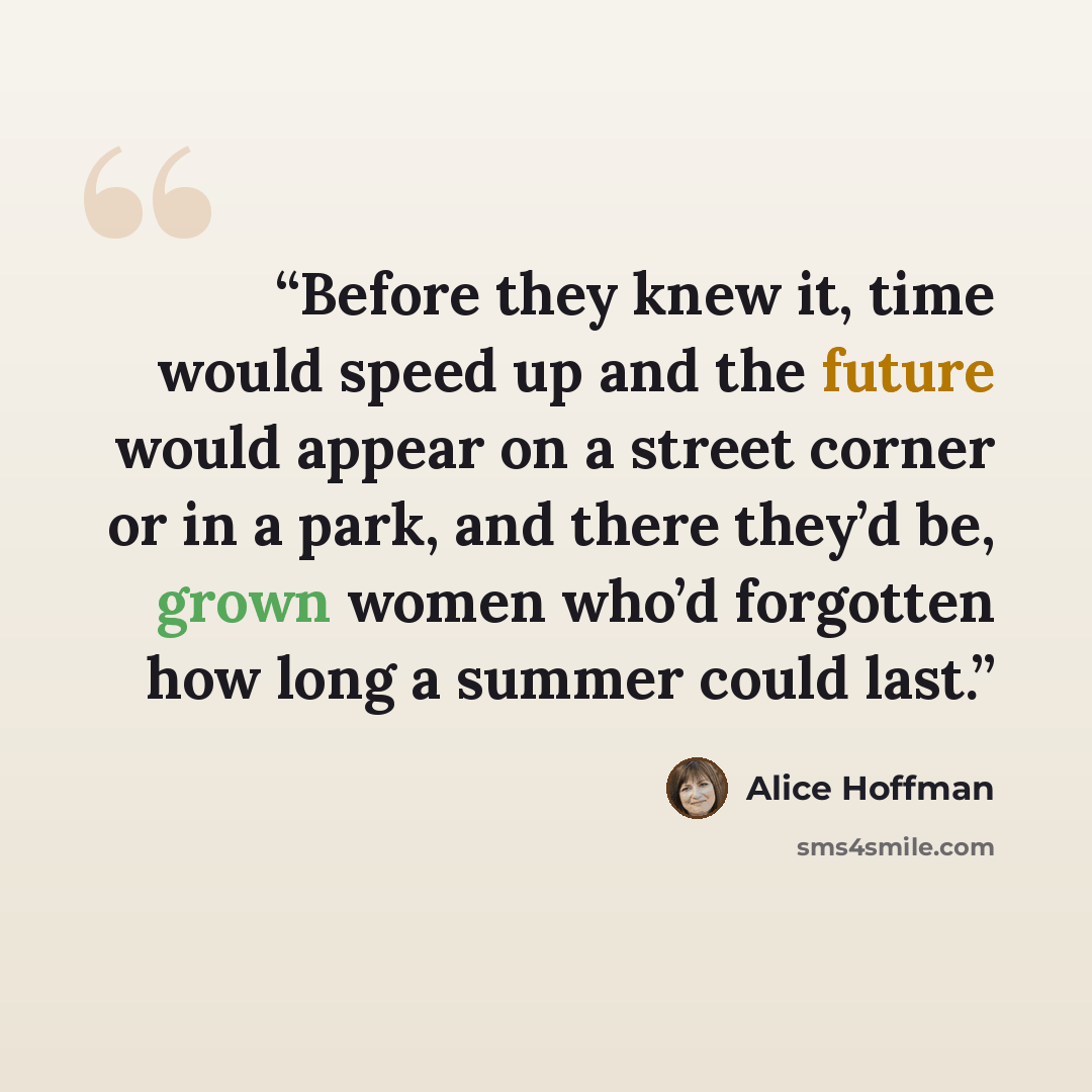 “Before they knew it, time would speed up and the future would appear on a street corner or in a park, and there they’d be, grown women who’d forgotten how long a summer could last.” quote by Alice Hoffman