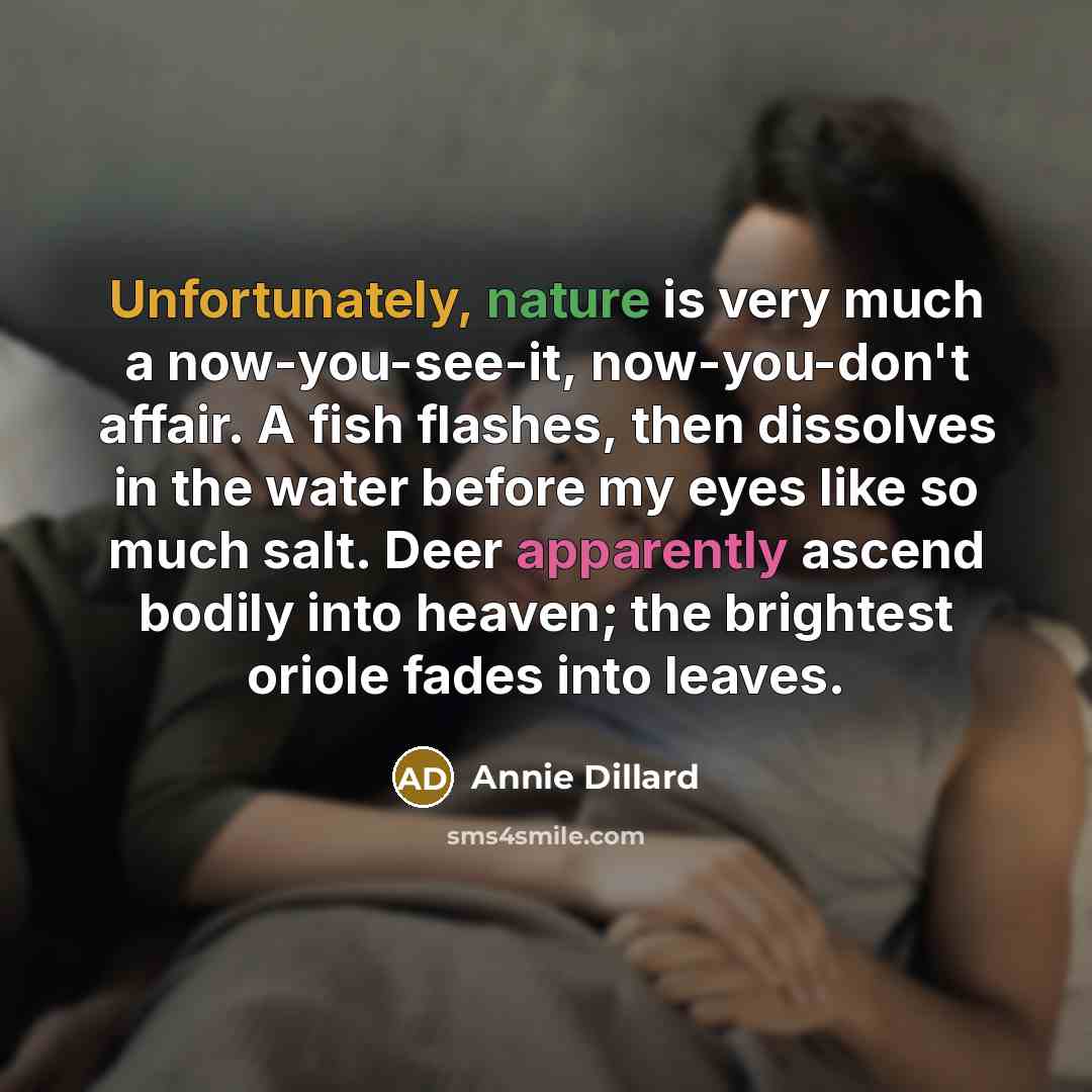“Unfortunately, nature is very much a now-you-see-it, now-you-don't affair. A fish flashes, then dissolves in the water before my eyes like so much salt. Deer apparently ascend bodily into heaven; the brightest oriole fades into leaves.” quote by Annie Dillard