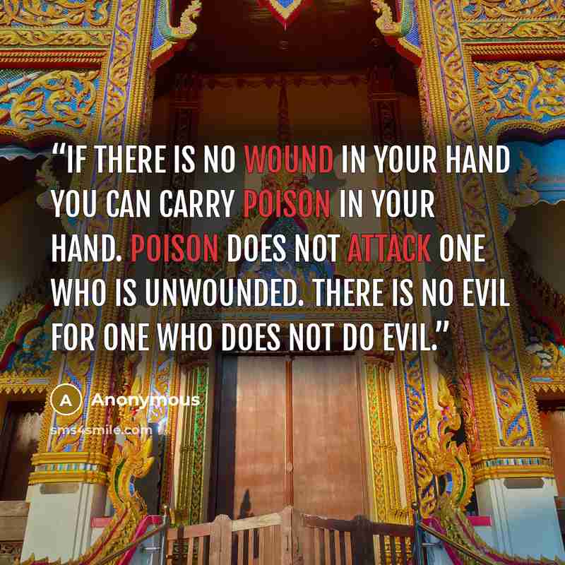 “If there is no wound in your hand You can carry poison in your hand. Poison does not attack one who is unwounded. There is no evil for one who does not do evil.” quote by Anonymous