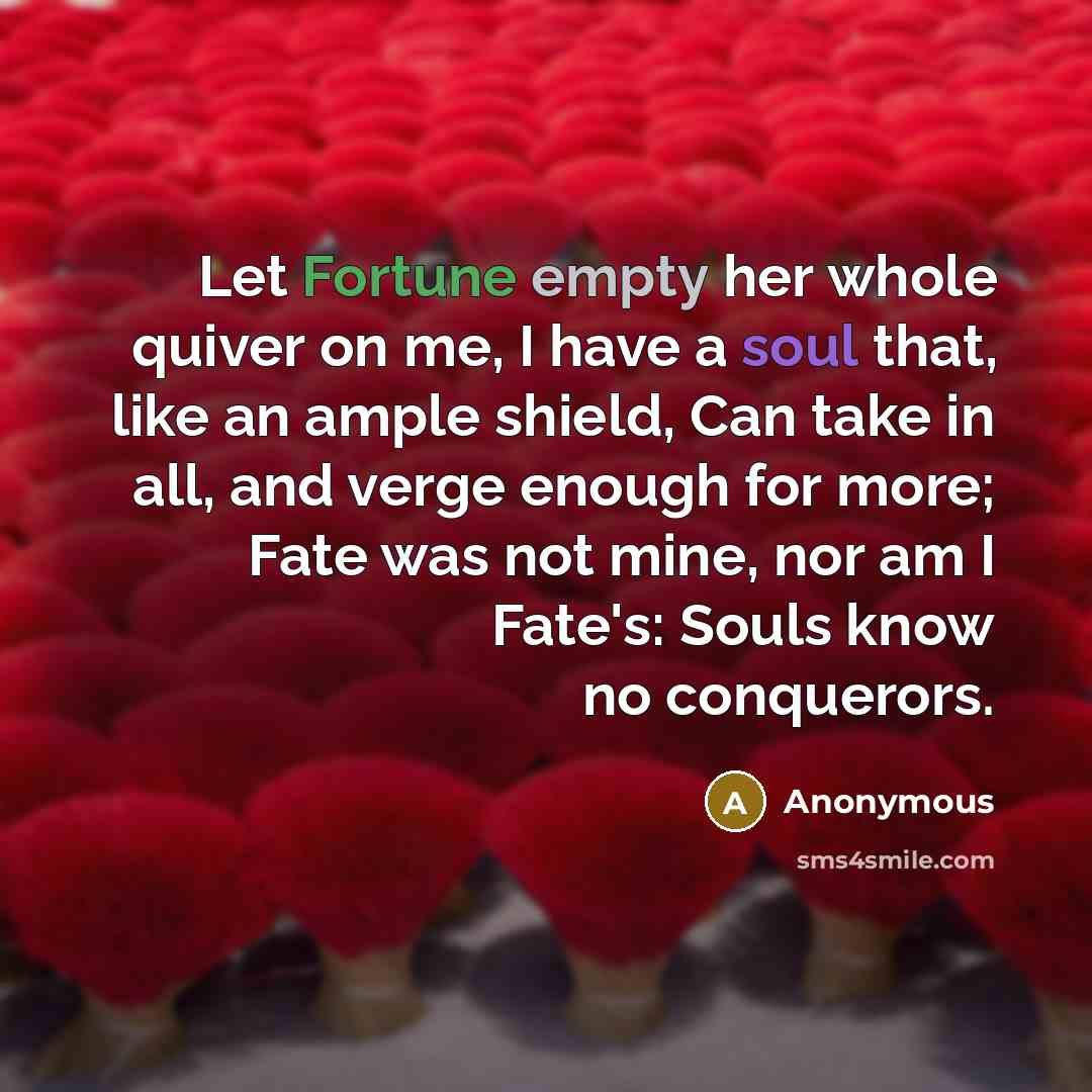 “Let Fortune empty her whole quiver on me, I have a soul that, like an ample shield, Can take in all, and verge enough for more; Fate was not mine, nor am I Fate's: Souls know no conquerors.” quote by Anonymous