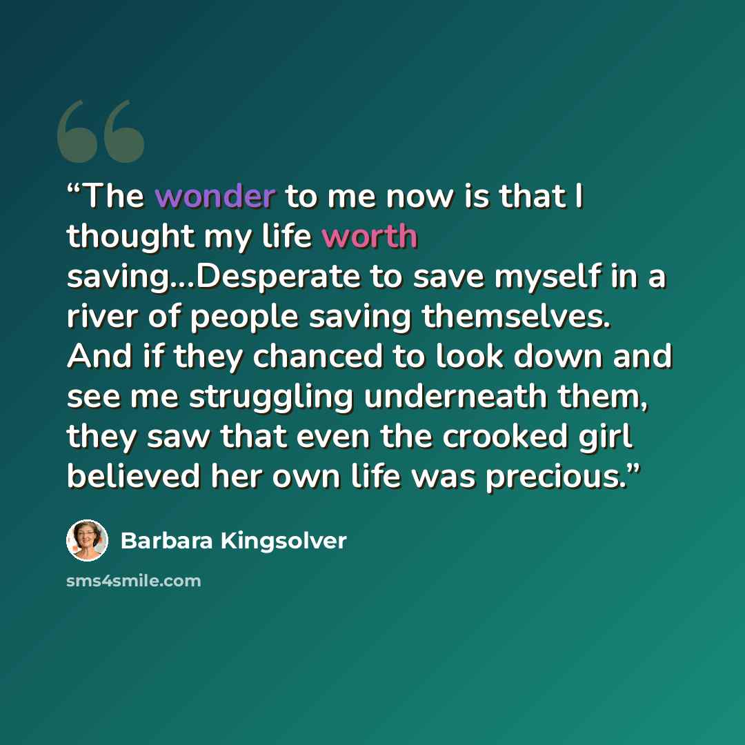 “The wonder to me now is that I thought my life worth saving...Desperate to save myself in a river of people saving themselves. And if they chanced to look down and see me struggling underneath them, they saw that even the crooked girl believed her own life was precious.” quote by Barbara Kingsolver