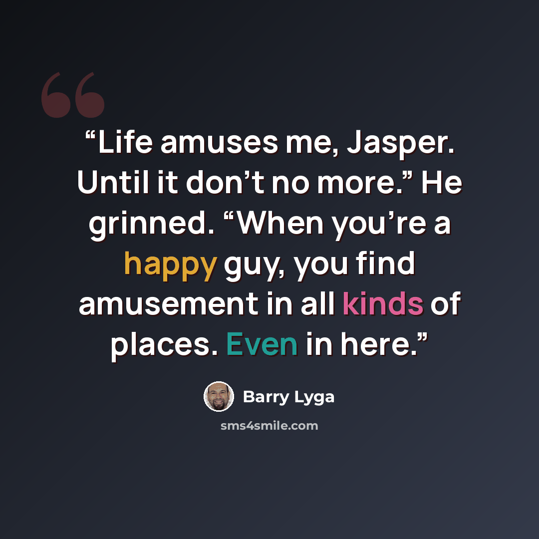 “Life amuses me, Jasper. Until it don’t no more.” He grinned. “When you’re a happy guy, you find amusement in all kinds of places. Even in here.” quote by Barry Lyga
