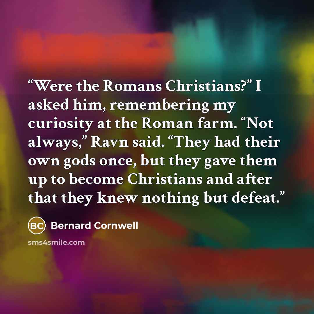 “Were the Romans Christians?” I asked him, remembering my curiosity at the Roman farm. “Not always,” Ravn said. “They had their own gods once, but they gave them up to become Christians and after that they knew nothing but defeat.” quote by Bernard Cornwell