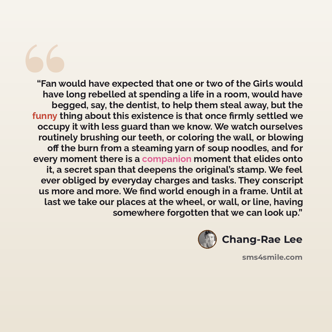 “Fan would have expected that one or two of the Girls would have long rebelled at spending a life in a room, would have begged, say, the dentist, to help them steal away, but the funny thing about this existence is that once firmly settled we occupy it with less guard than we know. We watch…” quote by Chang-rae Lee